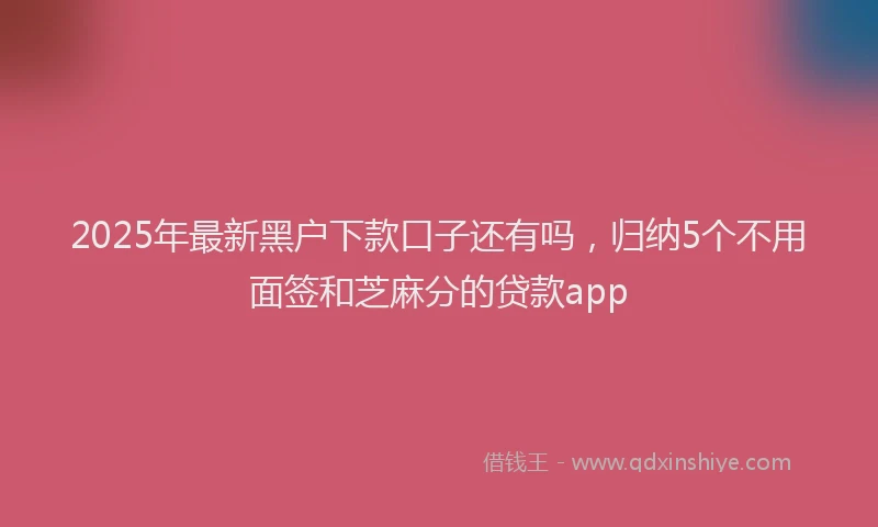 2025年最新黑户下款口子还有吗，归纳5个不用面签和芝麻分的贷款app
