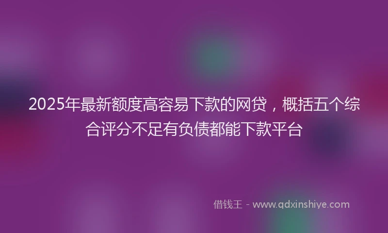 2025年最新额度高容易下款的网贷，概括五个综合评分不足有负债都能下款平台