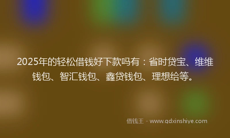 2025年的轻松借钱好下款吗有：省时贷宝、维维钱包、智汇钱包、鑫贷钱包、理想给等。