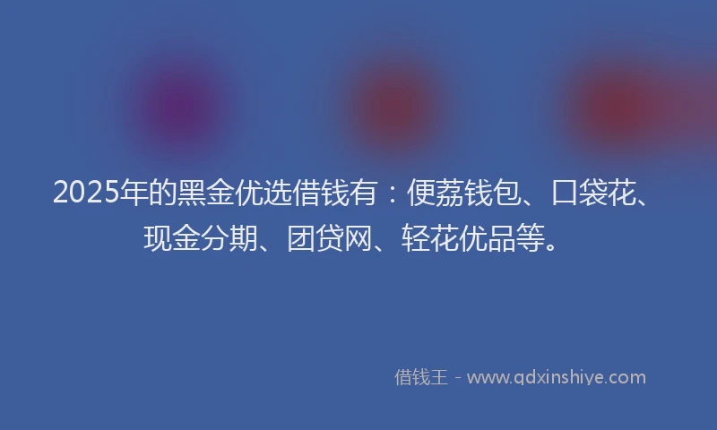 2025年的黑金优选借钱有：便荔钱包、口袋花、现金分期、团贷网、轻花优品等。