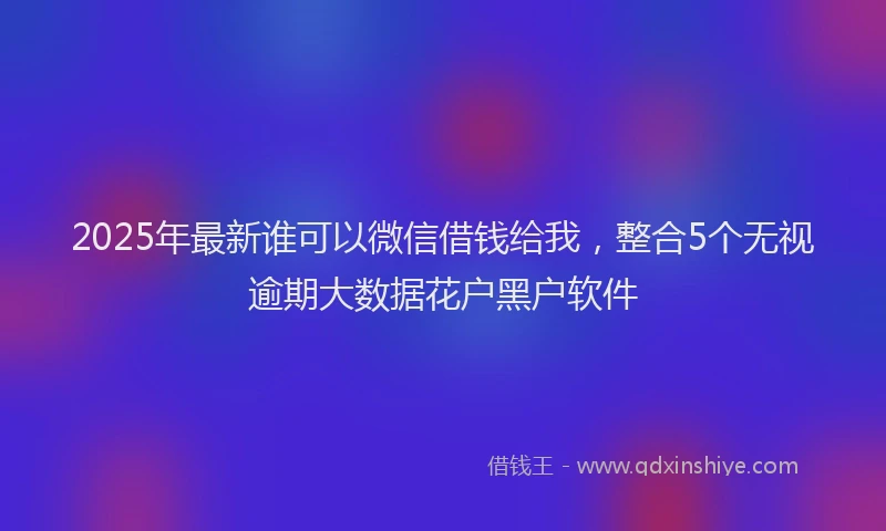 2025年最新谁可以微信借钱给我，整合5个无视逾期大数据花户黑户软件