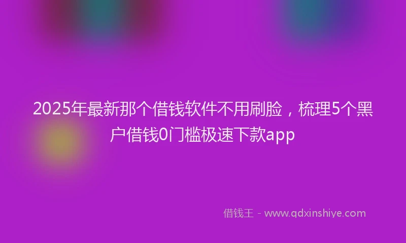 2025年最新那个借钱软件不用刷脸，梳理5个黑户借钱0门槛极速下款app