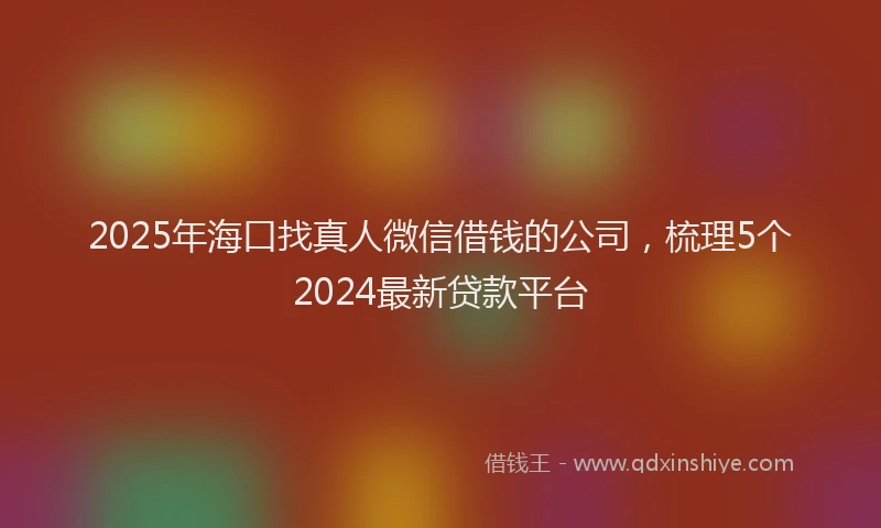 2025年海口找真人微信借钱的公司，梳理5个2024最新贷款平台