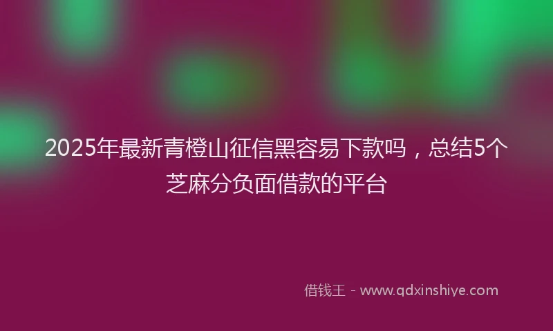 2025年最新青橙山征信黑容易下款吗，总结5个芝麻分负面借款的平台