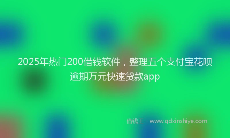 2025年热门200借钱软件，整理五个支付宝花呗逾期万元快速贷款app