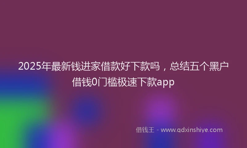 2025年最新钱进家借款好下款吗，总结五个黑户借钱0门槛极速下款app