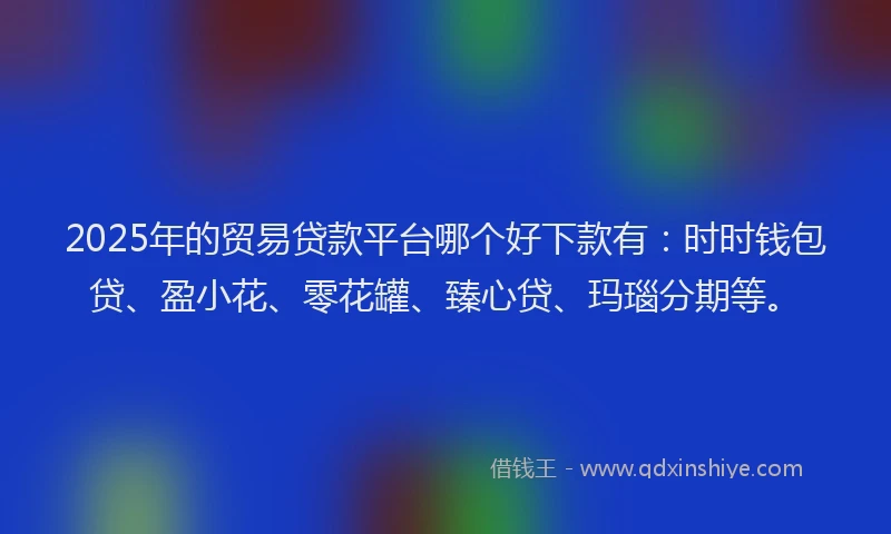 2025年的贸易贷款平台哪个好下款有：时时钱包贷、盈小花、零花罐、臻心贷、玛瑙分期等。