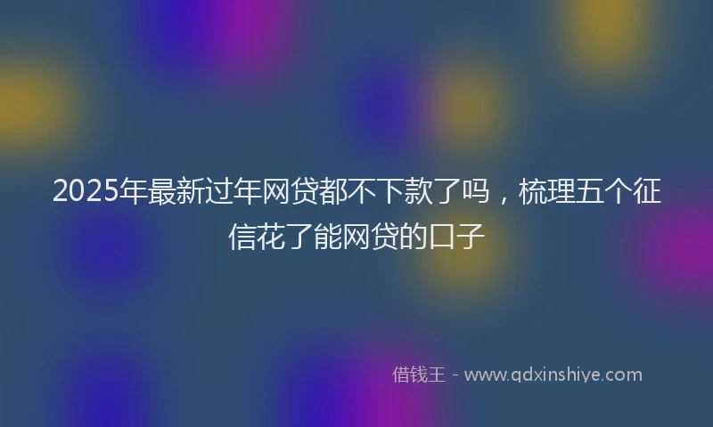 2025年最新过年网贷都不下款了吗，梳理五个征信花了能网贷的口子