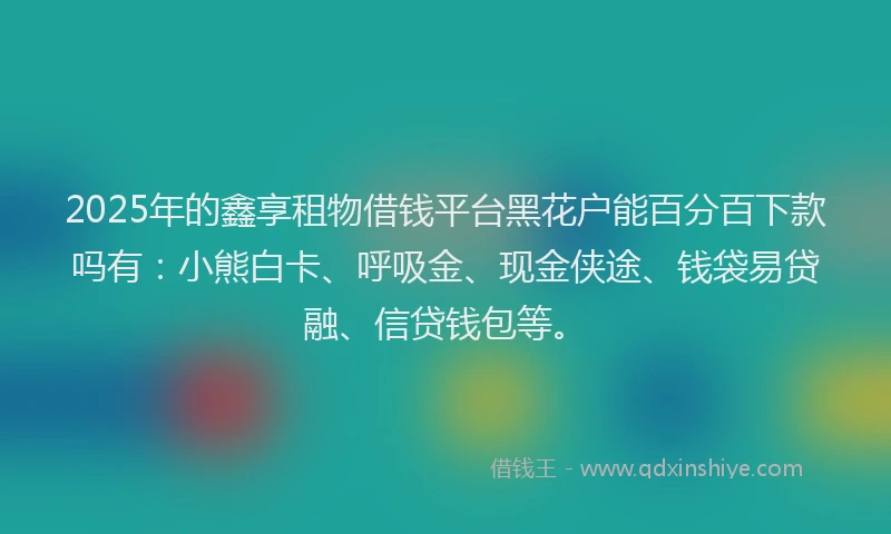 2025年的鑫享租物借钱平台黑花户能百分百下款吗有：小熊白卡、呼吸金、现金侠途、钱袋易贷融、信贷钱包等。