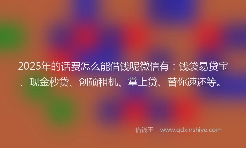 2025年的话费怎么能借钱呢微信有：钱袋易贷宝、现金秒贷、创硕租机、掌上贷、替你速还等。
