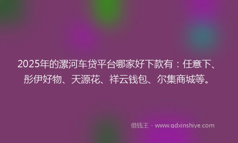 2025年的漯河车贷平台哪家好下款有：任意下、彤伊好物、天源花、祥云钱包、尔集商城等。