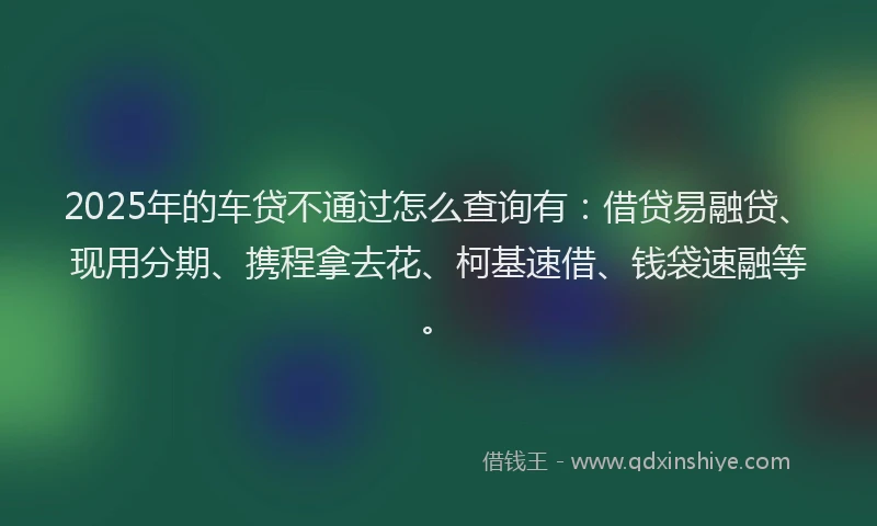 2025年的车贷不通过怎么查询有：借贷易融贷、现用分期、携程拿去花、柯基速借、钱袋速融等。