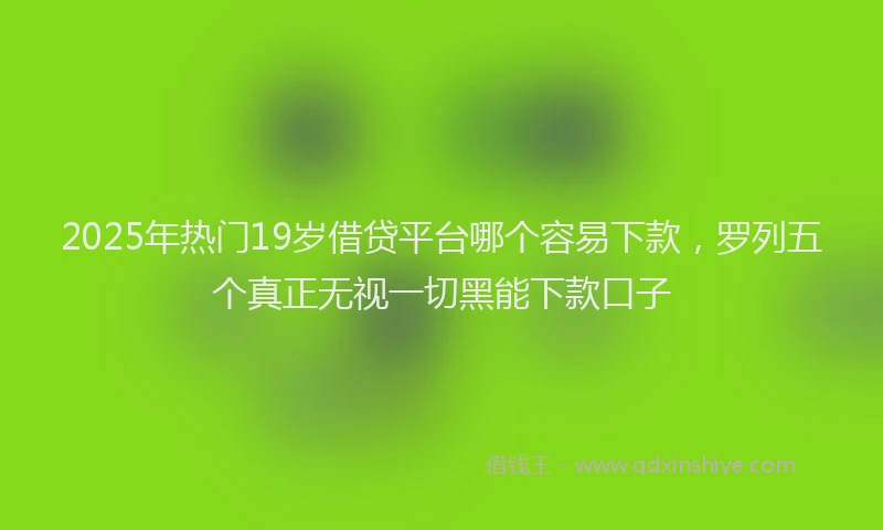 2025年热门19岁借贷平台哪个容易下款，罗列五个真正无视一切黑能下款口子
