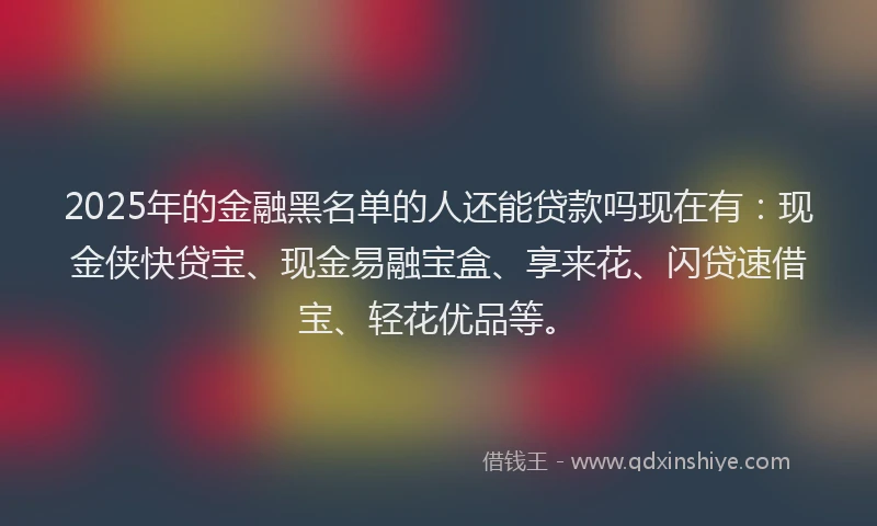 2025年的金融黑名单的人还能贷款吗现在有:现金侠快贷宝、现金易融宝盒、享来花、闪贷速借宝、轻花优品等。