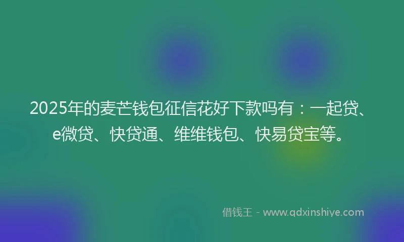 2025年的麦芒钱包征信花好下款吗有：一起贷、e微贷、快贷通、维维钱包、快易贷宝等。