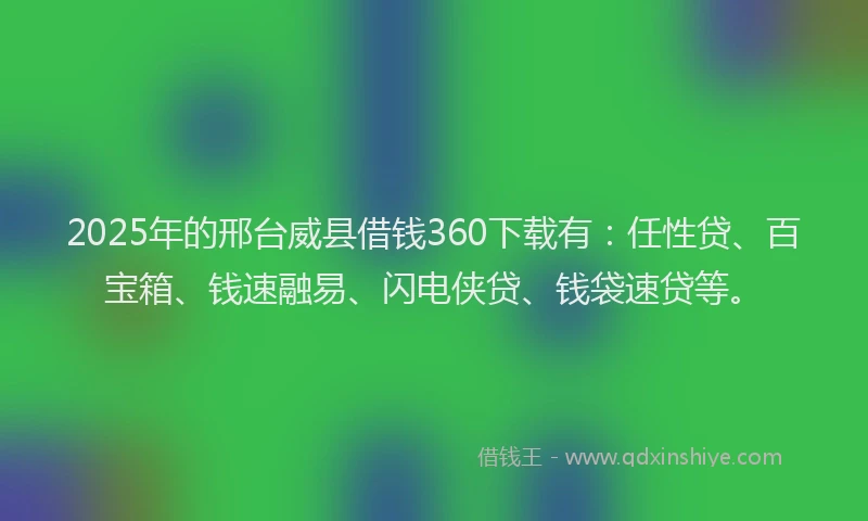 2025年的邢台威县借钱360下载有：任性贷、百宝箱、钱速融易、闪电侠贷、钱袋速贷等。