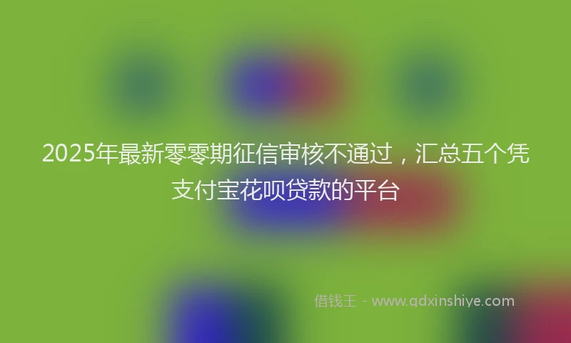 2025年最新零零期征信审核不通过，汇总五个凭支付宝花呗贷款的平台