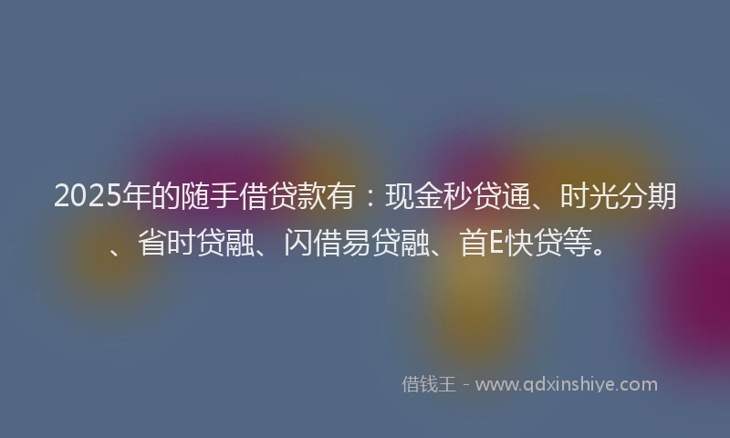 2025年的随手借贷款有：现金秒贷通、时光分期、省时贷融、闪借易贷融、首E快贷等。