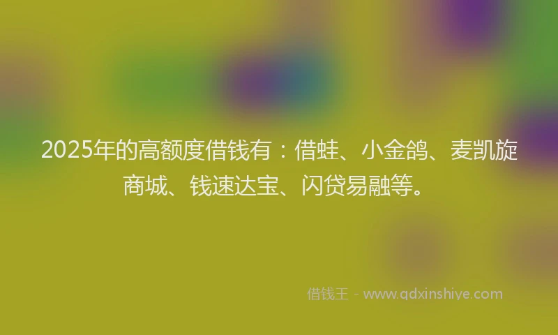 2025年的高额度借钱有:借蛙、小金鸽、麦凯旋商城、钱速达宝、闪贷易融等。