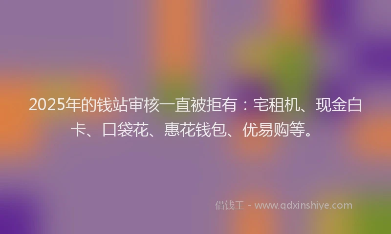 2025年的钱站审核一直被拒有：宅租机、现金白卡、口袋花、惠花钱包、优易购等。