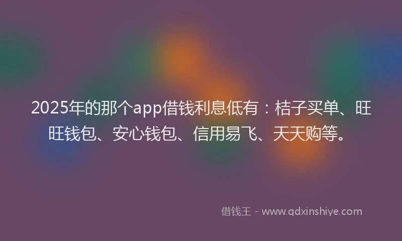 2025年的那个app借钱利息低有：桔子买单、旺旺钱包、安心钱包、信用易飞、天天购等。