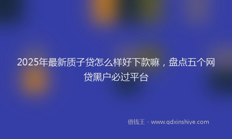 2025年最新质子贷怎么样好下款嘛，盘点五个网贷黑户必过平台