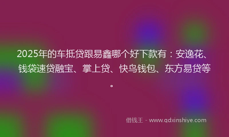 2025年的车抵贷跟易鑫哪个好下款有：安逸花、钱袋速贷融宝、掌上贷、快鸟钱包、东方易贷等。