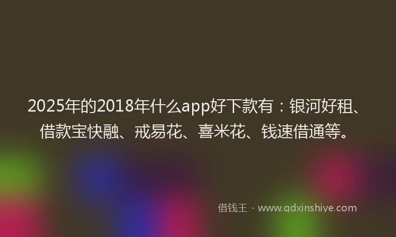 2025年的2018年什么app好下款有：银河好租、借款宝快融、戒易花、喜米花、钱速借通等。