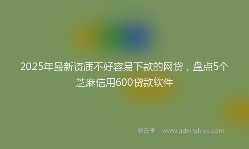 2025年最新资质不好容易下款的网贷，盘点5个芝麻信用600贷款软件