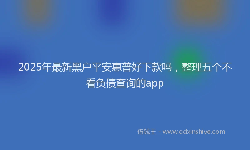 2025年最新黑户平安惠普好下款吗，整理五个不看负债查询的app