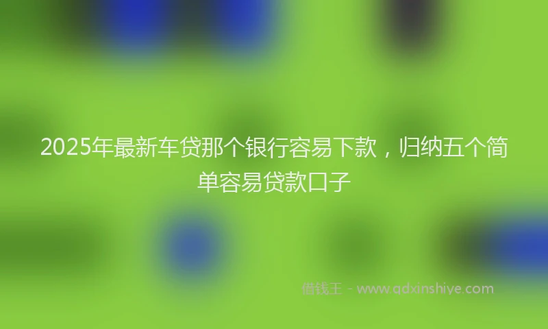 2025年最新车贷那个银行容易下款，归纳五个简单容易贷款口子