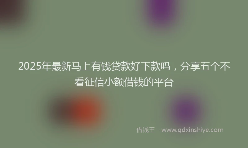 2025年最新马上有钱贷款好下款吗，分享五个不看征信小额借钱的平台