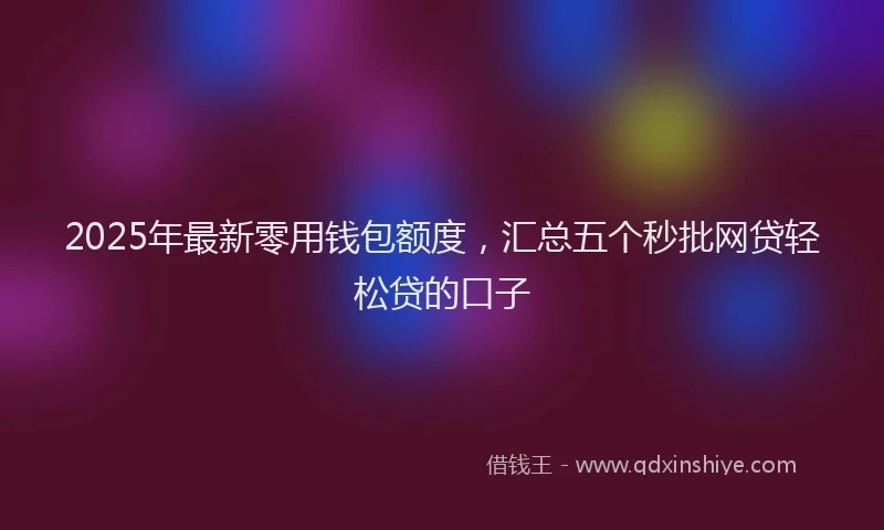 2025年最新零用钱包额度，汇总五个秒批网贷轻松贷的口子