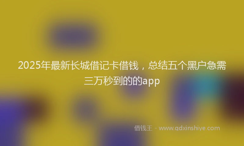 2025年最新长城借记卡借钱，总结五个黑户急需三万秒到的的app