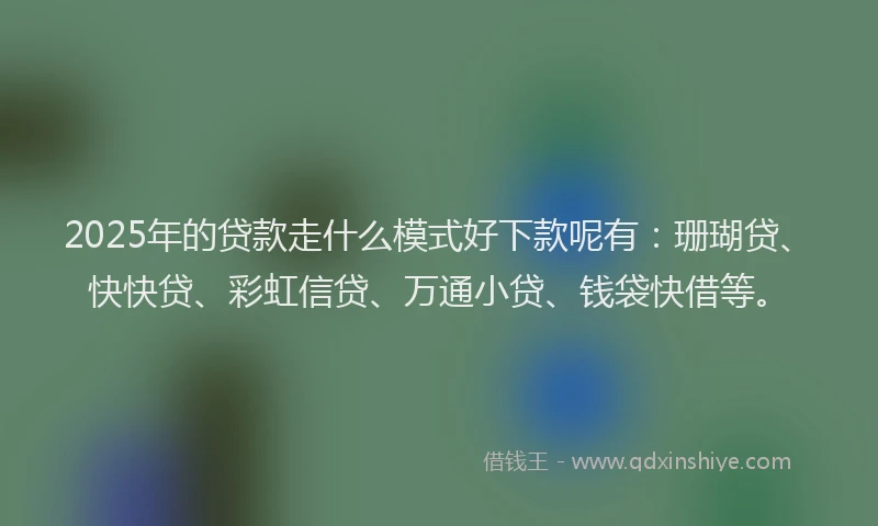 2025年的贷款走什么模式好下款呢有：珊瑚贷、快快贷、彩虹信贷、万通小贷、钱袋快借等。