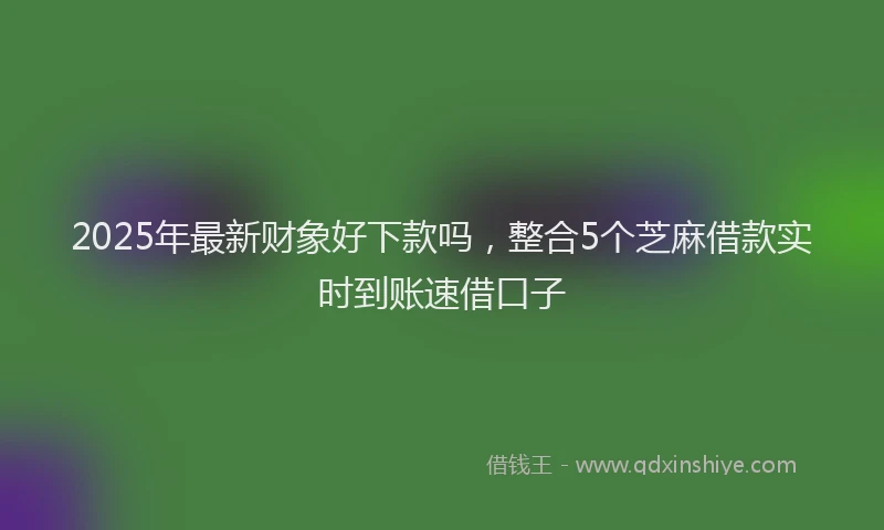 2025年最新财象好下款吗，整合5个芝麻借款实时到账速借口子