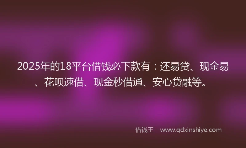 2025年的18平台借钱必下款有：还易贷、现金易、花呗速借、现金秒借通、安心贷融等。