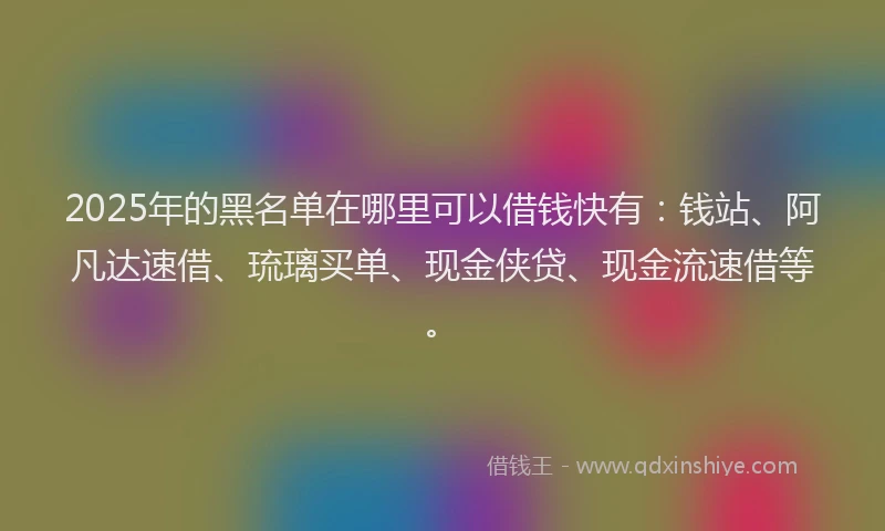 2025年的黑名单在哪里可以借钱快有：钱站、阿凡达速借、琉璃买单、现金侠贷、现金流速借等。