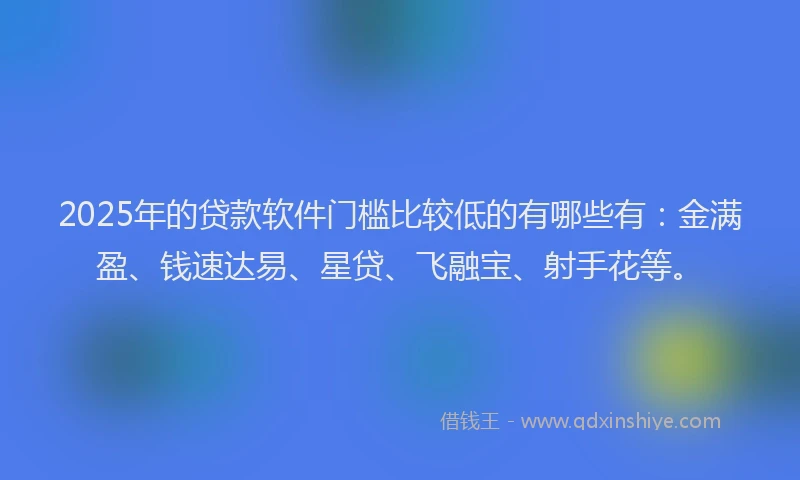 2025年的贷款软件门槛比较低的有哪些有：金满盈、钱速达易、星贷、飞融宝、射手花等。