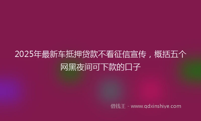 2025年最新车抵押贷款不看征信宣传，概括五个网黑夜间可下款的口子