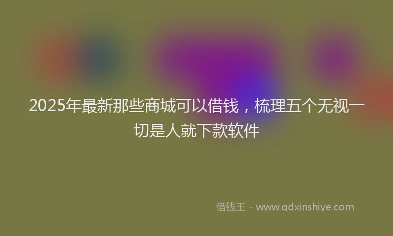 2025年最新那些商城可以借钱，梳理五个无视一切是人就下款软件