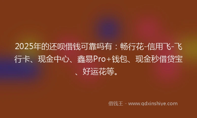 2025年的还呗借钱可靠吗有：畅行花-信用飞-飞行卡、现金中心、鑫易Pro+钱包、现金秒借贷宝、好运花等。