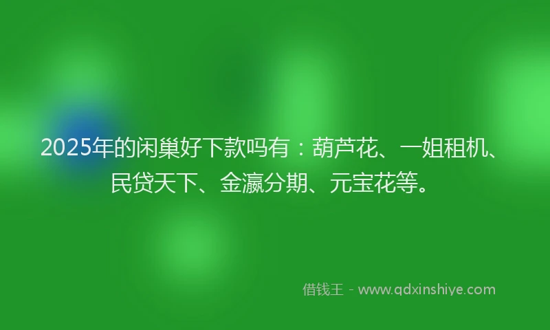 2025年的闲巢好下款吗有：葫芦花、一姐租机、民贷天下、金瀛分期、元宝花等。