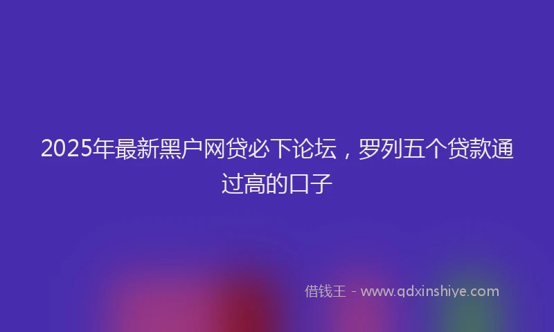 2025年最新黑户网贷必下论坛，罗列五个贷款通过高的口子
