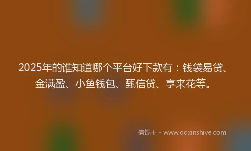 2025年的谁知道哪个平台好下款有：钱袋易贷、金满盈、小鱼钱包、甄信贷、享来花等。