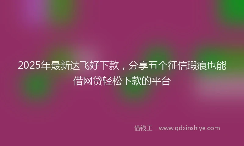 2025年最新达飞好下款，分享五个征信瑕疵也能借网贷轻松下款的平台