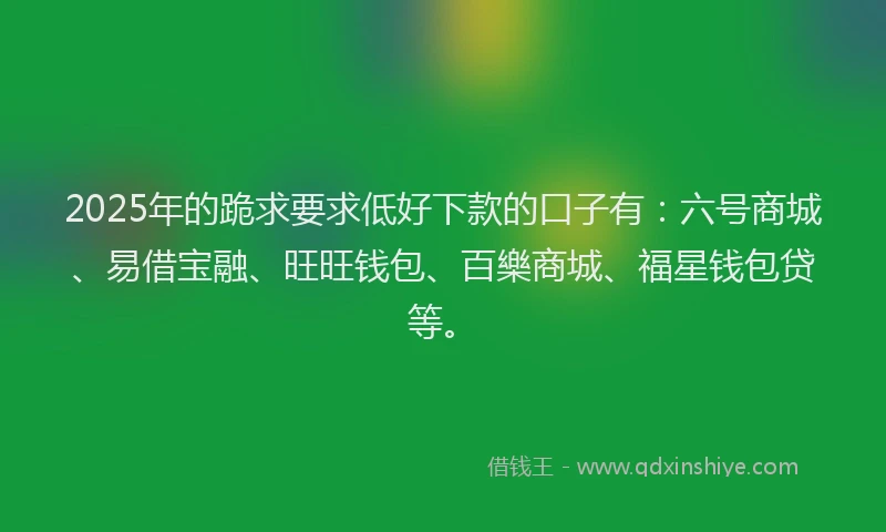 2025年的跪求要求低好下款的口子有：六号商城、易借宝融、旺旺钱包、百樂商城、福星钱包贷等。