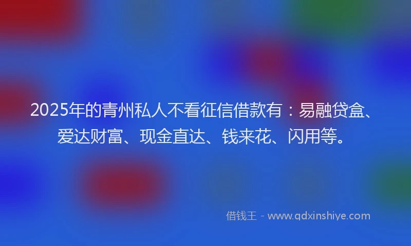 2025年的青州私人不看征信借款有：易融贷盒、爱达财富、现金直达、钱来花、闪用等。