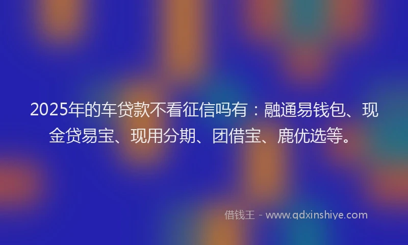 2025年的车贷款不看征信吗有：融通易钱包、现金贷易宝、现用分期、团借宝、鹿优选等。