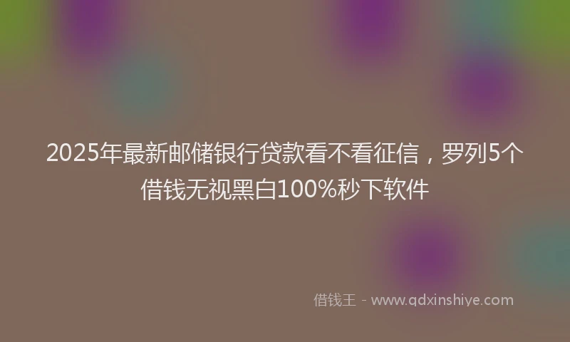 2025年最新邮储银行贷款看不看征信，罗列5个借钱无视黑白100%秒下软件